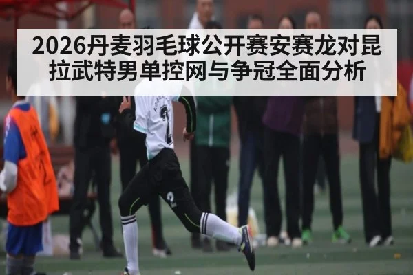 2026丹麦羽毛球公开赛安赛龙对昆拉武特男单控网与争冠全面分析